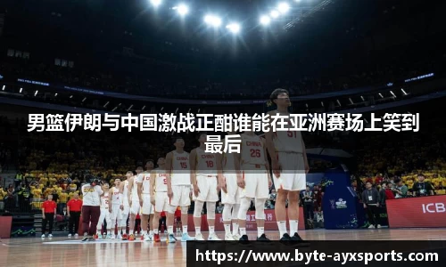 男篮伊朗与中国激战正酣谁能在亚洲赛场上笑到最后